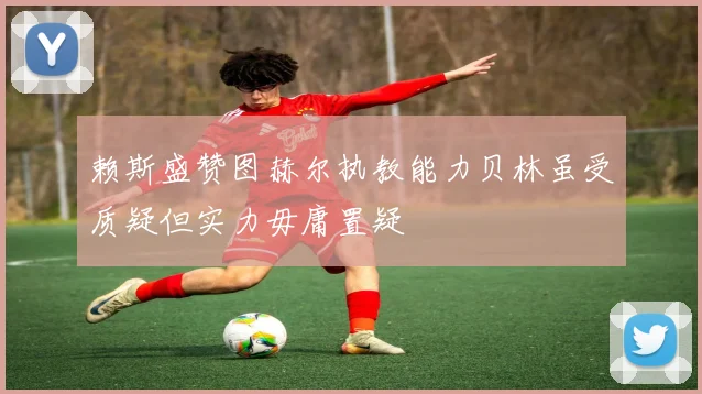 赖斯盛赞图赫尔执教能力贝林虽受质疑但实力毋庸置疑