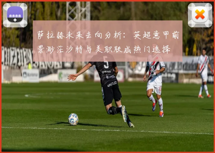 萨拉赫未来去向分析：英超意甲前景渺茫沙特与美职联成热门选择