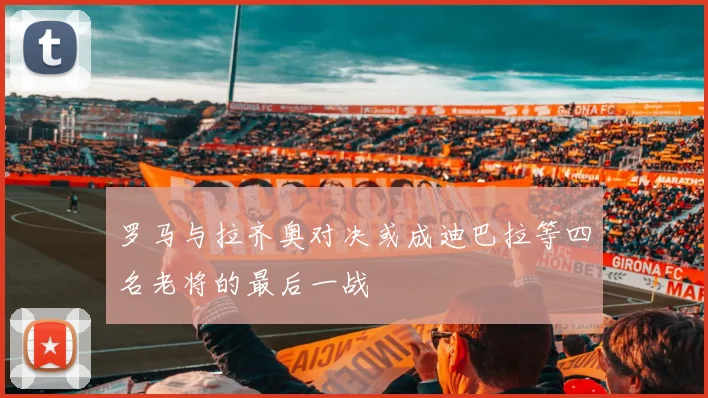 罗马与拉齐奥对决或成迪巴拉等四名老将的最后一战