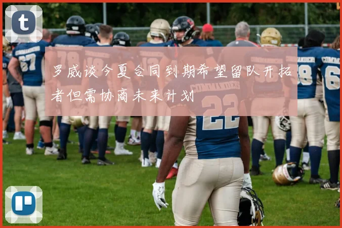 罗威谈今夏合同到期希望留队开拓者但需协商未来计划