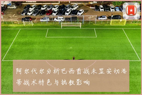 阿尔代尔分析巴西首战未显安切洛蒂战术特色与执教影响
