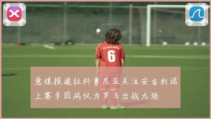 意媒报道拉科鲁尼亚关注安吉利诺上赛季因病仅为罗马出战九场