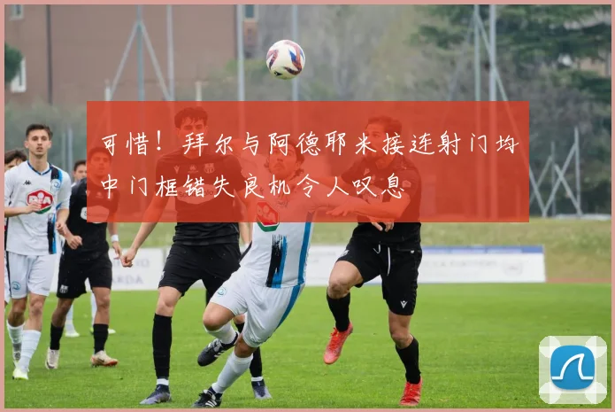 可惜！拜尔与阿德耶米接连射门均中门框错失良机令人叹息