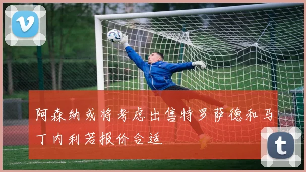 阿森纳或将考虑出售特罗萨德和马丁内利若报价合适