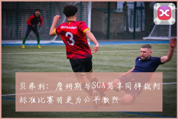 贝弗利：詹姆斯与SGA若享同样裁判标准比赛将更为公平激烈