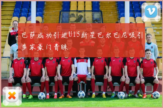 巴萨成功引进U15新星巴尔巴尼吸引多家豪门青睐