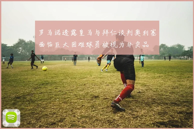 罗马诺透露皇马与拜仁谈判奥利塞面临巨大困难球员被视为非卖品