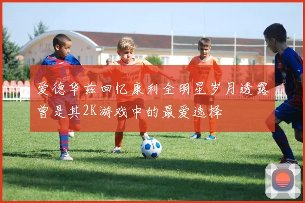 爱德华兹回忆康利全明星岁月透露曾是其2K游戏中的最爱选择