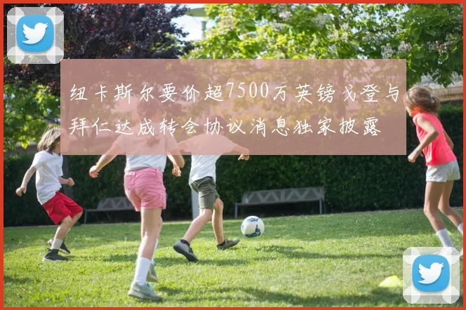 纽卡斯尔要价超7500万英镑戈登与拜仁达成转会协议消息独家披露