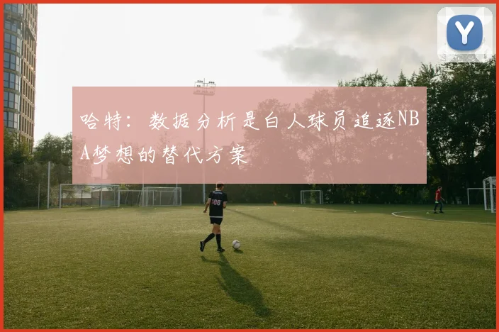 哈特：数据分析是白人球员追逐NBA梦想的替代方案