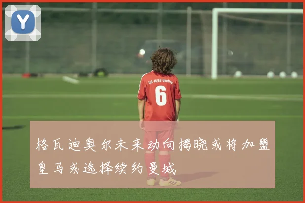 格瓦迪奥尔未来动向揭晓或将加盟皇马或选择续约曼城