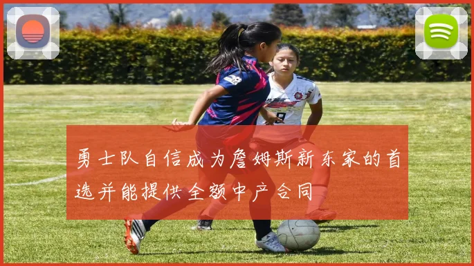 勇士队自信成为詹姆斯新东家的首选并能提供全额中产合同