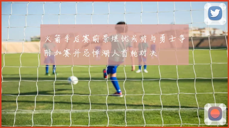 火箭季后赛前景堪忧或将与勇士争附加赛并忌惮湖人首轮对决