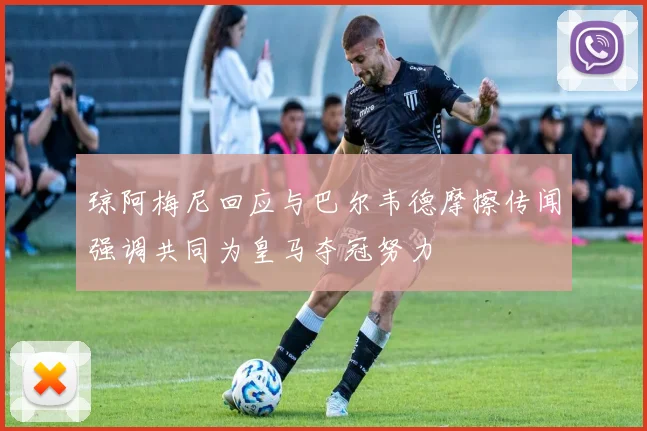 琼阿梅尼回应与巴尔韦德摩擦传闻强调共同为皇马夺冠努力