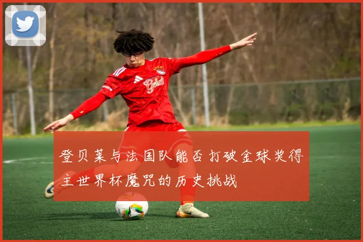 登贝莱与法国队能否打破金球奖得主世界杯魔咒的历史挑战