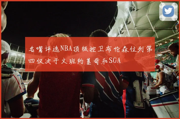 名嘴评选NBA顶级控卫布伦森位列第四仅次于文班约基奇和SGA