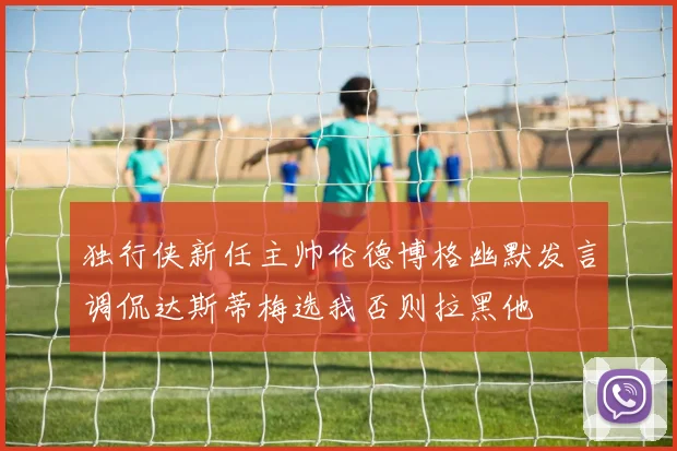 独行侠新任主帅伦德博格幽默发言调侃达斯蒂梅选我否则拉黑他