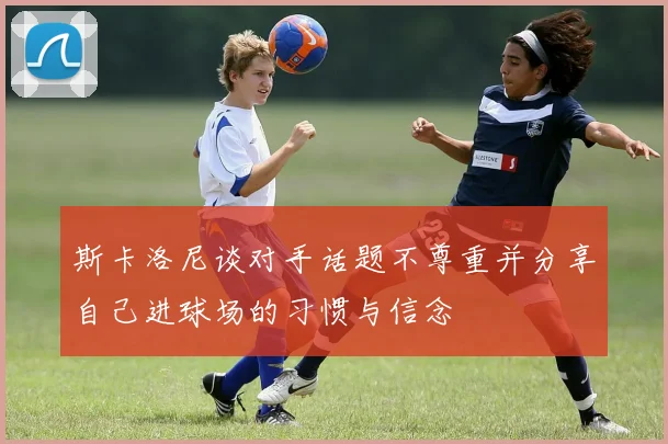 斯卡洛尼谈对手话题不尊重并分享自己进球场的习惯与信念