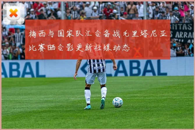 梅西与国家队汇合备战毛里塔尼亚比赛晒合影更新社媒动态