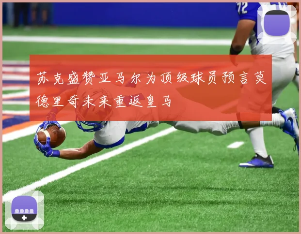 苏克盛赞亚马尔为顶级球员预言莫德里奇未来重返皇马