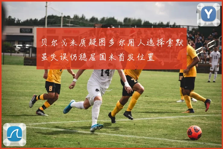 贝尔戈米质疑图多尔用人选择索默虽失误仍稳居国米首发位置