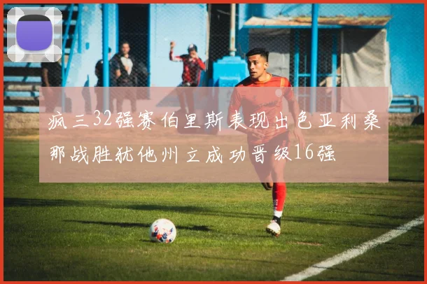 疯三32强赛伯里斯表现出色亚利桑那战胜犹他州立成功晋级16强
