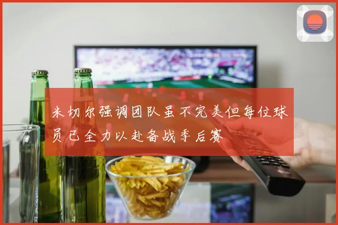 米切尔强调团队虽不完美但每位球员已全力以赴备战季后赛