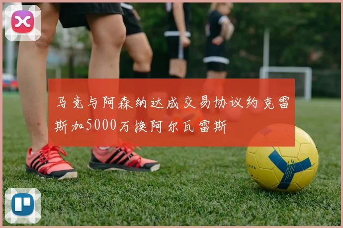 马竞与阿森纳达成交易协议约克雷斯加5000万换阿尔瓦雷斯