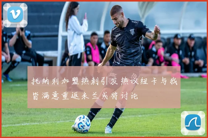 托纳利加盟热刺引发热议纽卡与我皆满意重返米兰或将讨论