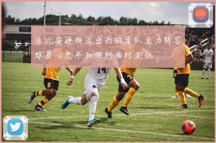 法比安逐渐淡出西班牙队主力阵容球员心态平和坦然面对变化