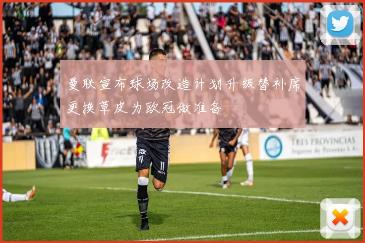 曼联宣布球场改造计划升级替补席更换草皮为欧冠做准备